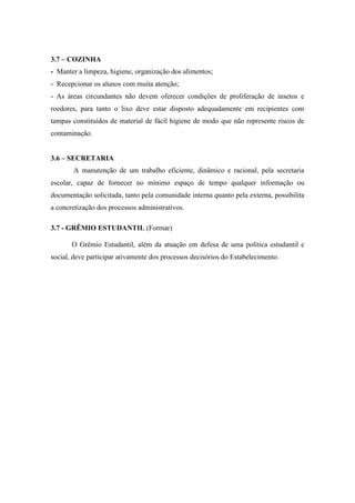 3.7 – COZINHA
- Manter a limpeza, higiene, organização dos alimentos;
- Recepcionar os alunos com muita atenção;
- As áreas circundantes não devem oferecer condições de proliferação de insetos e
roedores, para tanto o lixo deve estar disposto adequadamente em recipientes com
tampas constituídos de material de fácil higiene de modo que não represente riscos de
contaminação.


3.6 – SECRETARIA
       A manutenção de um trabalho eficiente, dinâmico e racional, pela secretaria
escolar, capaz de fornecer no mínimo espaço de tempo qualquer informação ou
documentação solicitada, tanto pela comunidade interna quanto pela externa, possibilita
a concretização dos processos administrativos.

3.7 - GRÊMIO ESTUDANTIL (Formar)

       O Grêmio Estudantil, além da atuação em defesa de uma política estudantil e
social, deve participar ativamente dos processos decisórios do Estabelecimento.
 