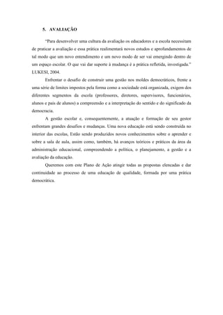 5. AVALIAÇÃO

       “Para desenvolver uma cultura da avaliação os educadores e a escola necessitam
de praticar a avaliação e essa prática realimentará novos estudos e aprofundamentos de
tal modo que um novo entendimento e um novo modo de ser vai emergindo dentro de
um espaço escolar. O que vai dar suporte à mudança é a prática refletida, investigada.”
LUKESI, 2004.
       Enfrentar o desafio de construir uma gestão nos moldes democráticos, frente a
uma série de limites impostos pela forma como a sociedade está organizada, exigem dos
diferentes segmentos da escola (professores, diretores, supervisores, funcionários,
alunos e pais de alunos) a compreensão e a interpretação do sentido e do significado da
democracia.
       A gestão escolar e, consequentemente, a atuação e formação de seu gestor
enfrentam grandes desafios e mudanças. Uma nova educação está sendo construída no
interior das escolas, Estão sendo produzidos novos conhecimentos sobre o aprender e
sobre a sala de aula, assim como, também, há avanços teóricos e práticos da área da
administração educacional, compreendendo a política, o planejamento, a gestão e a
avaliação da educação.
       Queremos com este Plano de Ação atingir todas as propostas elencadas e dar
continuidade ao processo de uma educação de qualidade, formada por uma prática
democrática.
 