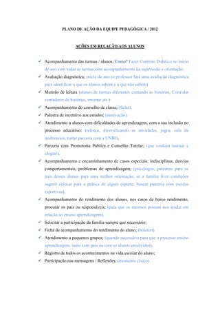 PLANO DE AÇÃO DA EQUIPE PEDAGÓGICA / 2012


                    AÇÕES EM RELAÇÃO AOS ALUNOS


 Acompanhamento das turmas / alunos; Como? Fazer Contrato Didático no inicio
   do ano com todas as turmas com acompanhamento da supervisão e orientação.
 Avaliação diagnóstica; início do ano (o professor fará uma avaliação diagnóstica
   para identificar o que os alunos sabem e o que não sabem)
 Mutirão de leitura (alunos de turmas diferentes contando as histórias, Convidar
   contadores de histórias, encenar etc.)
 Acompanhamento do conselho de classe; (ficha).
 Palestra de incentivo aos estudos; (motivação).
 Atendimento a alunos com dificuldades de aprendizagem, com a sua inclusão no
   processo educativo; (reforço, diversificando as atividades, jogos, sala de
   multimeios, tentar parceria com a UNIR).
 Parceria com Promotoria Pública e Conselho Tutelar; (que venham instruir e
   elogiar).
 Acompanhamento e encaminhamento de casos especiais: indisciplinas, desvios
   comportamentais, problemas de aprendizagem; (psicólogos; palestras para os
   pais desses alunos para uma melhor orientação; se a família tiver condições
   sugerir colocar para a prática de algum esporte; buscar parceria com escolas
   esportivas).
 Acompanhamento do rendimento dos alunos, nos casos de baixo rendimento,
   procurar os pais ou responsáveis; (para que os mesmos possam nos ajudar em
   relação ao ensino aprendizagem).
 Solicitar a participação da família sempre que necessário;
 Ficha de acompanhamento do rendimento do aluno; (boletim)
 Atendimento a pequenos grupos; (quando necessário para que o processo ensino
   aprendizagem, tanto com pais ou com os alunos envolvidos).
 Registro de todos os acontecimentos na vida escolar do aluno;
 Participação nas mensagens / Reflexões; (momento cívico).
 