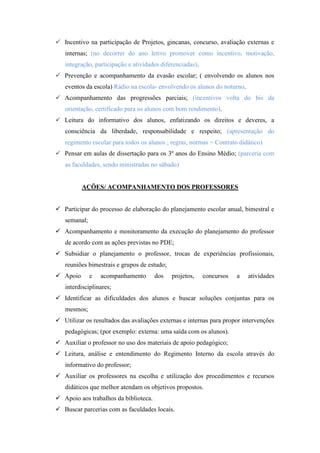 Incentivo na participação de Projetos, gincanas, concurso, avaliação externas e
   internas; (no decorrer do ano letivo promover como incentivo, motivação,
   integração, participação e atividades diferenciadas).
 Prevenção e acompanhamento da evasão escolar; ( envolvendo os alunos nos
   eventos da escola) Rádio na escola- envolvendo os alunos do noturno.
 Acompanhamento das progressões parciais; (incentivos volta do bis da
   orientação, certificado para os alunos com bom rendimento).
 Leitura do informativo dos alunos, enfatizando os direitos e deveres, a
   consciência da liberdade, responsabilidade e respeito; (apresentação do
   regimento escolar para todos os alunos ; regras, normas = Contrato didático)
 Pensar em aulas de dissertação para os 3º anos do Ensino Médio; (parceria com
   as faculdades, sendo ministradas no sábado)


          AÇÕES/ ACOMPANHAMENTO DOS PROFESSORES


 Participar do processo de elaboração do planejamento escolar anual, bimestral e
   semanal;
 Acompanhamento e monitoramento da execução do planejamento do professor
   de acordo com as ações previstas no PDE;
 Subsidiar o planejamento o professor, trocas de experiências profissionais,
   reuniões bimestrais e grupos de estudo;
 Apoio       e   acompanhamento       dos   projetos,     concursos   a   atividades
   interdisciplinares;
 Identificar as dificuldades dos alunos e buscar soluções conjuntas para os
   mesmos;
 Utilizar os resultados das avaliações externas e internas para propor intervenções
   pedagógicas; (por exemplo: externa: uma saída com os alunos).
 Auxiliar o professor no uso dos materiais de apoio pedagógico;
 Leitura, análise e entendimento do Regimento Interno da escola através do
   informativo do professor;
 Auxiliar os professores na escolha e utilização dos procedimentos e recursos
   didáticos que melhor atendam os objetivos propostos.
 Apoio aos trabalhos da biblioteca.
 Buscar parcerias com as faculdades locais.
 