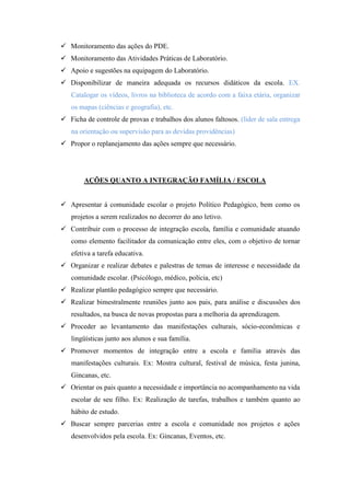  Monitoramento das ações do PDE.
 Monitoramento das Atividades Práticas de Laboratório.
 Apoio e sugestões na equipagem do Laboratório.
 Disponibilizar de maneira adequada os recursos didáticos da escola. EX.
   Catalogar os vídeos, livros na biblioteca de acordo com a faixa etária, organizar
   os mapas (ciências e geografia), etc.
 Ficha de controle de provas e trabalhos dos alunos faltosos. (líder de sala entrega
   na orientação ou supervisão para as devidas providências)
 Propor o replanejamento das ações sempre que necessário.




        AÇÕES QUANTO A INTEGRAÇÃO FAMÍLIA / ESCOLA


 Apresentar á comunidade escolar o projeto Político Pedagógico, bem como os
   projetos a serem realizados no decorrer do ano letivo.
 Contribuir com o processo de integração escola, família e comunidade atuando
   como elemento facilitador da comunicação entre eles, com o objetivo de tornar
   efetiva a tarefa educativa.
 Organizar e realizar debates e palestras de temas de interesse e necessidade da
   comunidade escolar. (Psicólogo, médico, polícia, etc)
 Realizar plantão pedagógico sempre que necessário.
 Realizar bimestralmente reuniões junto aos pais, para análise e discussões dos
   resultados, na busca de novas propostas para a melhoria da aprendizagem.
 Proceder ao levantamento das manifestações culturais, sócio-econômicas e
   lingüísticas junto aos alunos e sua família.
 Promover momentos de integração entre a escola e família através das
   manifestações culturais. Ex: Mostra cultural, festival de música, festa junina,
   Gincanas, etc.
 Orientar os pais quanto a necessidade e importância no acompanhamento na vida
   escolar de seu filho. Ex: Realização de tarefas, trabalhos e também quanto ao
   hábito de estudo.
 Buscar sempre parcerias entre a escola e comunidade nos projetos e ações
   desenvolvidos pela escola. Ex: Gincanas, Eventos, etc.
 