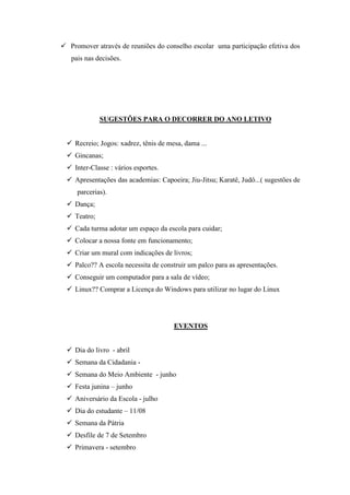  Promover através de reuniões do conselho escolar uma participação efetiva dos
   pais nas decisões.




              SUGESTÕES PARA O DECORRER DO ANO LETIVO


   Recreio; Jogos: xadrez, tênis de mesa, dama ...
   Gincanas;
   Inter-Classe : vários esportes.
   Apresentações das academias: Capoeira; Jiu-Jitsu; Karatê, Judô...( sugestões de
     parcerias).
   Dança;
   Teatro;
   Cada turma adotar um espaço da escola para cuidar;
   Colocar a nossa fonte em funcionamento;
   Criar um mural com indicações de livros;
   Palco?? A escola necessita de construir um palco para as apresentações.
   Conseguir um computador para a sala de vídeo;
   Linux?? Comprar a Licença do Windows para utilizar no lugar do Linux




                                       EVENTOS


   Dia do livro - abril
   Semana da Cidadania -
   Semana do Meio Ambiente - junho
   Festa junina – junho
   Aniversário da Escola - julho
   Dia do estudante – 11/08
   Semana da Pátria
   Desfile de 7 de Setembro
   Primavera - setembro
 