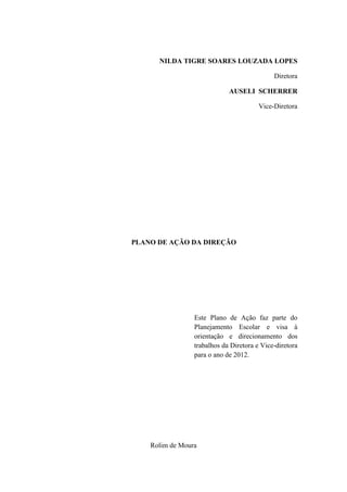NILDA TIGRE SOARES LOUZADA LOPES

                                             Diretora

                             AUSELI SCHERRER

                                        Vice-Diretora




PLANO DE AÇÃO DA DIREÇÃO




                 Este Plano de Ação faz parte do
                 Planejamento Escolar e visa à
                 orientação e direcionamento dos
                 trabalhos da Diretora e Vice-diretora
                 para o ano de 2012.




    Rolim de Moura
 