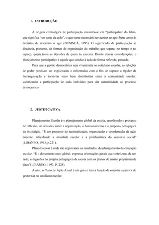 1. INTRODUÇÃO


       A origem etimológica de participação encontra-se em “participatio” do latim,
que significa “ter parte de ação”, o que torna necessário ter acesso ao agir, bem como às
decisões de orientam o agir (BENINCÁ, 1995). O significado de participação se
distância, portanto, de formas de organização do trabalho que separa, no tempo e no
espaço, quem toma as decisões de quem às executa. Diante dessas considerações, o
planejamento participativo é aquele que conduz à ação de forma refletida, pensada.
       Para que a gestão democrática seja vivenciada no cotidiano escolar, as relações
de poder precisam ser explicitadas e enfrentadas com o fim de superar a rigidez da
hierarquização e torná-las mais bem distribuídas entre a comunidade escolar,
valorizando a participação de cada indivíduo para dar autenticidade ao processo
democrático.




      2. JUSTIFICATIVA


       Planejamento Escolar é o planejamento global da escola, envolvendo o processo
de reflexão, de decisões sobre a organização, o funcionamento e a proposta pedagógica
da instituição. “É um processo de racionalização, organização e coordenação da ação
docente, articulando a atividade escolar e a problemática do contexto social”
(LIBÂNEO, 1993, p.221).
       Plano Escolar é onde são registrados os resultados do planejamento da educação
escolar. “É o documento mais global; expressa orientações gerais que sintetizam, de um
lado, as ligações do projeto pedagógico da escola com os planos de ensino propriamente
ditos”(LIBÂNEO, 1993, P. 225).
       Assim, o Plano de Ação Anual é um guia e tem a função de orientar a prática do
gestor (a) no cotidiano escolar.
 