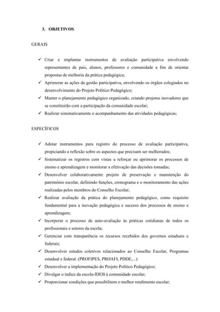 3. OBJETIVOS


GERAIS


   Criar e implantar instrumentos de avaliação participativa envolvendo
     representantes de pais, alunos, professores e comunidade a fim de orientar
     propostas de melhoria da prática pedagógica;
   Aprimorar as ações da gestão participativa, envolvendo os órgãos colegiados no
     desenvolvimento do Projeto Político Pedagógico;
   Manter o planejamento pedagógico organizado, criando projetos inovadores que
     se constituirão com a participação da comunidade escolar;
   Realizar sistematicamente o acompanhamento das atividades pedagógicas;


ESPECÍFICOS


   Adotar instrumentos para registro do processo de avaliação participativa,
     propiciando a reflexão sobre os aspectos que precisam ser melhorados;
   Sistematizar os registros com vistas a reforçar ou aprimorar os processos de
     ensino e aprendizagem e monitorar a efetivação das decisões tomadas;
   Desenvolver colaborativamente projeto de preservação e manutenção do
     patrimônio escolar, definindo funções, cronograma e o monitoramento das ações
     realizadas pelos membros do Conselho Escolar;
   Realizar avaliação da prática do planejamento pedagógico, como requisito
     fundamental para a inovação pedagógica e sucesso dos processos de ensino e
     aprendizagem;
   Incorporar o processo de auto-avaliação às práticas cotidianas de todos os
     profissionais e setores da escola;
   Gerenciar com transparência os recursos recebidos dos governos estaduais e
     federais;
   Desenvolver estudos coletivos relacionados ao Conselho Escolar, Programas
     estadual e federal. (PROFIPES, PROAFI, PDDE,...)
   Desenvolver a implementação do Projeto Político Pedagógico;
   Divulgar o índice da escola-IDEB à comunidade escolar;
   Proporcionar condições que possibilitem o melhor rendimento escolar;
 