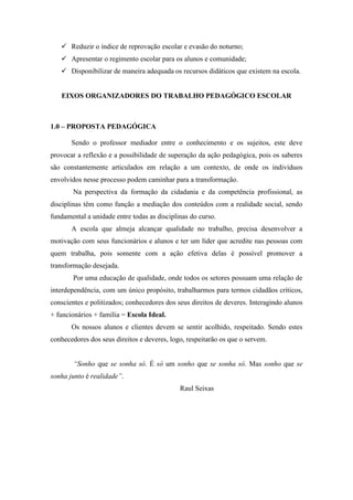  Reduzir o índice de reprovação escolar e evasão do noturno;
    Apresentar o regimento escolar para os alunos e comunidade;
    Disponibilizar de maneira adequada os recursos didáticos que existem na escola.


   EIXOS ORGANIZADORES DO TRABALHO PEDAGÓGICO ESCOLAR



1.0 – PROPOSTA PEDAGÓGICA

       Sendo o professor mediador entre o conhecimento e os sujeitos, este deve
provocar a reflexão e a possibilidade de superação da ação pedagógica, pois os saberes
são constantemente articulados em relação a um contexto, de onde os indivíduos
envolvidos nesse processo podem caminhar para a transformação.
       Na perspectiva da formação da cidadania e da competência profissional, as
disciplinas têm como função a mediação dos conteúdos com a realidade social, sendo
fundamental a unidade entre todas as disciplinas do curso.
       A escola que almeja alcançar qualidade no trabalho, precisa desenvolver a
motivação com seus funcionários e alunos e ter um líder que acredite nas pessoas com
quem trabalha, pois somente com a ação efetiva delas é possível promover a
transformação desejada.
       Por uma educação de qualidade, onde todos os setores possuam uma relação de
interdependência, com um único propósito, trabalharmos para termos cidadãos críticos,
conscientes e politizados; conhecedores dos seus direitos de deveres. Interagindo alunos
+ funcionários + família = Escola Ideal.
       Os nossos alunos e clientes devem se sentir acolhido, respeitado. Sendo estes
conhecedores dos seus direitos e deveres, logo, respeitarão os que o servem.


       “Sonho que se sonha só. É só um sonho que se sonha só. Mas sonho que se
sonha junto é realidade”.
                                             Raul Seixas
 
