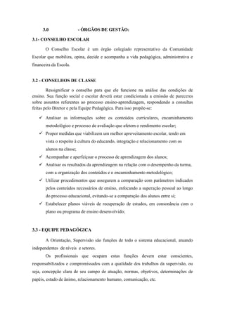 3.0                   - ÓRGÃOS DE GESTÃO:

3.1- CONSELHO ESCOLAR

       O Conselho Escolar é um órgão colegiado representativo da Comunidade
Escolar que mobiliza, opina, decide e acompanha a vida pedagógica, administrativa e
financeira da Escola.


3.2 - CONSELHOS DE CLASSE

        Ressignificar o conselho para que ele funcione na análise das condições de
ensino. Sua função social e escolar deverá estar condicionada a emissão de pareceres
sobre assuntos referentes ao processo ensino-aprendizagem, respondendo a consultas
feitas pelo Diretor e pela Equipe Pedagógica. Para isso propõe-se:

    Analisar as informações sobre os conteúdos curriculares, encaminhamento
       metodológico e processo de avaliação que afetem o rendimento escolar;
    Propor medidas que viabilizem um melhor aproveitamento escolar, tendo em
       vista o respeito à cultura do educando, integração e relacionamento com os
       alunos na classe;
    Acompanhar e aperfeiçoar o processo de aprendizagem dos alunos;
    Analisar os resultados da aprendizagem na relação com o desempenho da turma,
       com a organização dos conteúdos e o encaminhamento metodológico;
    Utilizar procedimentos que assegurem a comparação com parâmetros indicados
       pelos conteúdos necessários de ensino, enfocando a superação pessoal ao longo
       do processo educacional, evitando-se a comparação dos alunos entre si;
    Estabelecer planos viáveis de recuperação de estudos, em consonância com o
       plano ou programa de ensino desenvolvido;



3.3 - EQUIPE PEDAGÓGICA

       A Orientação, Supervisão são funções de todo o sistema educacional, atuando
independentes de níveis e setores.
       Os profissionais que ocupam estas funções devem estar conscientes,
responsabilizados e compromissados com a qualidade dos trabalhos da supervisão, ou
seja, concepção clara de seu campo de atuação, normas, objetivos, determinações de
papéis, estado de ânimo, relacionamento humano, comunicação, etc.
 