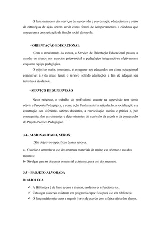 O funcionamento dos serviços de supervisão e coordenação educacionais e o uso
de estratégias de ação devem servir como fontes de comportamentos e condutas que
assegurem a concretização da função social da escola.



     - ORIENTAÇÃO EDUCACIONAL

        Com o crescimento da escola, o Serviço de Orientação Educacional passou a
atender os alunos nos aspectos psico-social e pedagógico integrando-se efetivamente
enquanto equipe pedagógica.
       O objetivo maior, entretanto, é assegurar aos educandos um clima educacional
compatível à vida atual, tendo o serviço sofrido adaptações a fim de adequar seu
trabalho à atualidade.

     - SERVIÇO DE SUPERVISÃO

       Neste processo, o trabalho do profissional atuante na supervisão tem como
objeto a Proposta Pedagógica, e como ação fundamental a articulação, a socialização e a
construção dos diferentes saberes docentes, a rearticulação teórica e prática e, por
conseguinte, dos estruturantes e determinantes do currículo da escola e da consecução
do Projeto Político Pedagógico.



3.4– ALMOXARIFADO, XEROX

        São objetivos específicos desses setores:

a- Guardar e controlar o uso dos recursos materiais de ensino e o orientar o uso dos
mesmos;
b- Divulgar para os docentes o material existente, para uso dos mesmos.


3.5 – PROJETO ALVORADA

BIBLIOTECA

    A Biblioteca é de livre acesso a alunos, professores e funcionários;
    Catalogar o acervo existente em programa específico para uso em biblioteca;
    O funcionário estar apto a sugerir livros de acordo com a faixa etária dos alunos.
 