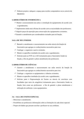  Elaborar projeto e adequar o espaço para receber computadores novos através do
       PROINFO


LABORATÓRIO DE INFORMÁTICA
    Manter o assessoramento nas aulas e a instalação de equipamentos de acordo com
       o agendamento;
    Implementar ainda mais oficinas de acordo com as necessidades dos professores;
    Adquirir peças de reposição para conservação dos equipamentos existentes;
    Garantir o atendimento por coordenadores treinados para tal função.


SALA DE MULTIMEIOS

    Garantir o atendimento e assessoramento nas aulas através da lotação de
       funcionário que agregue os conhecimentos necessários para isso.
    Catalogar e organizar o acervo existente;
    Manter os aparelhos instalados de acordo com o agendamento;
    Solicitar junto ao NTE ou o LIE treinamento para o funcionário lotado na
       função, a fim de garantir o pleno atendimento dos professores


LABORATÓRIO DE CIÊNCIAS
    Garantir o atendimento e assessoramento nas aulas através da lotação de
       funcionário que agregue os conhecimentos necessários para isso.
    Catalogar e organizar os equipamentos e vidrarias existentes;
    Manter os aparelhos instalados de acordo com o agendamento;
    Solicitar junto à Representação de Ensino ou através de convênios com
       faculdades (por meio de estagiários) treinamento para o funcionário lotado na
       função, bem como aos professores a fim de garantir o pleno atendimento e
       utilização do ambiente e seus equipamentos.




3.6 – SALA DE ENSINO ESPECIAL
- Direcionar o atendimento.
- Possibilitar aos professores informações sobre as limitações de cada aluno especial.
- Propor atividades que possam auxiliar o professor no seu cotidiano.
 