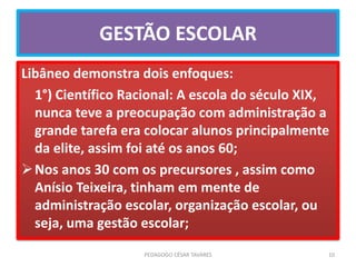 GESTÃO ESCOLAR
Libâneo demonstra dois enfoques:
1°) Científico Racional: A escola do século XIX,
nunca teve a preocupação com administração a
grande tarefa era colocar alunos principalmente
da elite, assim foi até os anos 60;
Nos anos 30 com os precursores , assim como
Anísio Teixeira, tinham em mente de
administração escolar, organização escolar, ou
seja, uma gestão escolar;
PEDAGOGO CÉSAR TAVARES 10
 