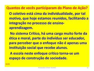 Quantos de vocês participaram do Plano de Ação?
O coletivo está cima da individualidade, por tal
motivo, que hoje estamos reunidos, facilitando a
integração no processo de ensino-
aprendizagem.
No sistema Crítico, há uma carga muito forte da
ética e moral, parte do indivíduo ser educador,
para perceber que o enfoque não é apenas uma
instituição social que recebe alunos.
A escola neste enfoque crítico torna-se um
espaço de construção de sociedade.
Q1/Q2
PEDAGOGO CÉSAR TAVARES 16
 