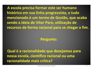 A escola precisa formar este ser humano
histórico em sua linha progressista, e tudo
mencionado é um termo de Gestão, que acaba
sendo a ideia de Vitor Paro, utilização de
recursos de forma racional para se chegar a fim.
Pergunto:
Qual é a racionalidade que desejamos para
nossa escola, científico racional ou uma
racionalidade mais crítica?
PEDAGOGO CÉSAR TAVARES 17
 