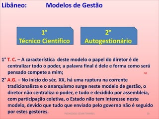 Libâneo: Modelos de Gestão
1° T. C. – A característica deste modelo o papel do diretor é de
centralizar todo o poder, a palavra final é dele e forma como será
pensado compete a mim; Q3
2° A.G. – No início do séc. XX, há uma ruptura na corrente
tradicionalista e o anarquismo surge neste modelo de gestão, o
diretor não centraliza o poder, e tudo e decidido por assembleia,
com participação coletiva, o Estado não tem interesse neste
modelo, devido que tudo que enviado pelo governo não é seguido
por estes gestores.
1°
Técnico Científico
2°
Autogestionário
PEDAGOGO CÉSAR TAVARES 18
 