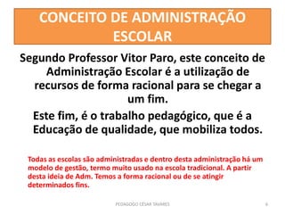 CONCEITO DE ADMINISTRAÇÃO
ESCOLAR
Segundo Professor Vitor Paro, este conceito de
Administração Escolar é a utilização de
recursos de forma racional para se chegar a
um fim.
Este fim, é o trabalho pedagógico, que é a
Educação de qualidade, que mobiliza todos.
Todas as escolas são administradas e dentro desta administração há um
modelo de gestão, termo muito usado na escola tradicional. A partir
desta ideia de Adm. Temos a forma racional ou de se atingir
determinados fins.
PEDAGOGO CÉSAR TAVARES 6
 