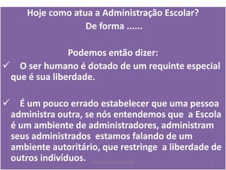 Hoje como atua a Administração Escolar?
De forma ......
Podemos então dizer:
 O ser humano é dotado de um requinte especial
que é sua liberdade.
 É um pouco errado estabelecer que uma pessoa
administra outra, se nós entendemos que a Escola
é um ambiente de administradores, administram
seus administrados estamos falando de um
ambiente autoritário, que restringe a liberdade de
outros indivíduos. PEDAGOGO CÉSAR TAVARES 7
 