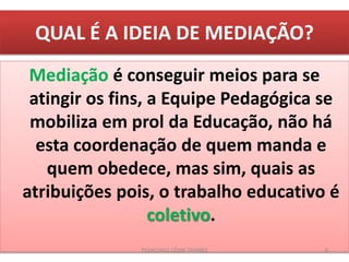 QUAL É A IDEIA DE MEDIAÇÃO?
Mediação é conseguir meios para se
atingir os fins, a Equipe Pedagógica se
mobiliza em prol da Educação, não há
esta coordenação de quem manda e
quem obedece, mas sim, quais as
atribuições pois, o trabalho educativo é
coletivo.
PEDAGOGO CÉSAR TAVARES 8
 