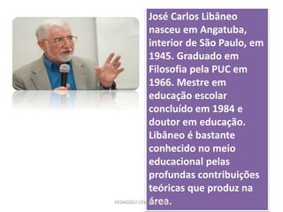 José Carlos Libâneo
nasceu em Angatuba,
interior de São Paulo, em
1945. Graduado em
Filosofia pela PUC em
1966. Mestre em
educação escolar
concluído em 1984 e
doutor em educação.
Libâneo é bastante
conhecido no meio
educacional pelas
profundas contribuições
teóricas que produz na
área.PEDAGOGO CÉSAR TAVARES 9
 