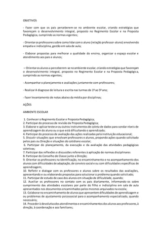 OBJETIVOS
- Fazer com que os pais perceberem-se no ambiente escolar, criando estratégias que
favoreçam o desenvolvimento integral, proposto no Regimento Escolar e na Proposta
Pedagógica, cumprindo as normas vigentes;
- Orientarosprofessoressobre comolidarcomo aluno (relação professor-aluno) envolvendo
empatia e indisciplina, gestão em sala de aula;
- Elaborar propostas para melhorar a qualidade do ensino, organizar o espaço escolar e
atendimento aos pais e alunos;
– Orientarosalunosa perceberem-se noambiente escolar,criandoestratégiasque favoreçam
o desenvolvimento integral, proposto no Regimento Escolar e na Proposta Pedagógica,
cumprindo as normas vigentes;
- Acompanhar o planejamento e avaliações juntamente com professores;
- Realizar A diagnose de leitura e escrita nas turmas de 1º ao 5º ano;
- fazer levantamento de notas abaixo da média por disciplinas;
AÇÕES
AMBIENTE ESCOLAR
1. Conhecer o Regimento Escolar e Proposta Pedagógica;
2. Participar do processo de revisão da Proposta Pedagógica;
3. Elaborar e aplicartestese ououtros instrumentosde coleta de dados para sondar níveis de
aprendizagem do aluno ou o que está dificultando o aprendizado;
4. Participar do processo de avaliação das ações realizadas pela instituição educacional;
5. Discutir situações que envolvam professores e alunos, propondo ações quando solicitado
pelos pais ou Direção e situações do cotidiano escolar;
6. Participar do planejamento, da execução e da avaliação das atividades pedagógicas
coletivas;
7. Participar das reflexões e discussões referentes à aplicação de normas disciplinares
8. Participar do Conselho de Classe junto a Direção;
9. Orientar os professores na identificação, no encaminhamento e no acompanhamento dos
alunoscom dificuldadesde adaptação,de convíviosocial e ou com dificuldades específicas de
aprendizagem;
10. Refletir e dialogar com os professores e alunos sobre os resultados das avaliações,
apresentando e ou elaborando propostas para solucionar o problema quando solicitado;
11. Participar de estudo de caso dos alunos em situação de dificuldade, quando;
12. Auxiliar os professores no contato com os pais diariamente, informando-os sobre
cumprimento das atividades escolares por parte do filho e indisciplina em sala de aula
apresentados nos documentos encaminhados pelos mesmos arquivados na escola;
13. Colaborarno encaminhamentode alunosque apresentemdificuldadesde aprendizagem e
ou problemas de ajustamento psicossocial para o acompanhamento especializado, quando
necessário;
14. Procederà devolutivadosatendimentose encaminhamentosdosalunosaosprofessores,à
direção, à coordenação e aos familiares;
 