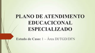 PLANO DE ATENDIMENTO
EDUCACICONAL
ESPECIALIZADO
Estudo de Caso: 1 – Área DI/TGD/DFN
 