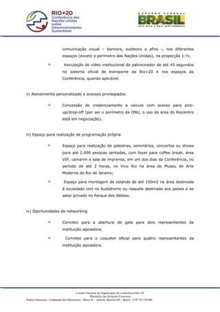 comunicação visual – banners, outdoors e afins -, nos diferentes
                             espaços (exceto o perímetro das Nações Unidas), na proporção 1:½;

                             Veiculação de vídeo institucional do patrocinador de até 45 segundos
                             no sistema oficial de transporte da Rio+20 e nos espaços da
                             Conferência, quando aplicável.



ii) Atendimento personalizado e acessos privilegiados


                            Concessão de credenciamento a veículo com acesso para pick-
                             up/drop-off (por ser o perímetro da ONU, o uso da área do Riocentro
                             está em negociação).



iii) Espaço para realização de programação própria


                            Espaço para realização de palestras, seminários, concertos ou shows
                             para até 2.000 pessoas sentadas, com foyer para coffee break, área
                             VIP, camarim e sala de imprensa, em um dos dias da Conferência, no
                             período de até 2 horas, no Vivo Rio na área do Museu de Arte
                             Moderna do Rio de Janeiro;

                              Espaço para montagem de estande de até 150m2 na área destinada
                             à sociedade civil no Autódromo ou naquela destinada aos países e ao
                             setor privado no Parque dos Atletas.



iv) Oportunidades de networking


                            Convites para a abertura de gala para dois representantes da
                             instituição apoiadora;

                               Convites para o coquetel oficial para quatro representantes da
                             instituição apoiadora.




                                         Comitê Nacional de Organização da Conferência Rio+20
                                                     Ministério das Relações Exteriores
Palácio Itamaraty - Esplanada dos Ministérios - Bloco H – subsolo, Brasília/DF - Brasil - CEP 70.170-900
 