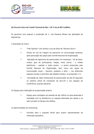(d) Parceiro Ouro do Comitê Nacional da Rio + 20: Cota de R$ 5 milhões


Os parceiros ouro seguem a proporção de ⅓                             dos Parceiros Oficiais nas aplicações de
logomarcas.



i) Exposição de marca


                      “Title Sponsor” com direito a uso do título de “Parceiro Ouro”;

                      Direito de uso de imagem do patrocínio na comunicação empresa,
                       após aprovação das peças pelo Comitê Nacional de Organização;

                       Aplicação da logomarca do patrocinador em impressos – kit de boas-
                       vindas, guia do participante, mapas, entre outros - e mídias
                       eletrônicas – website e redes sociais - a serem produzidos pelo
                       Comitê        Nacional         de     Organização,            bem       como        nas        peças   de
                       comunicação visual – banners, outdoors e afins -, nos diferentes
                       espaços (exceto o perímetro das Nações Unidas), na proporção 1:⅓;

                       Veiculação de vídeo institucional do patrocinador de até 20 segundos
                       no sistema oficial de transporte da Rio+20 e nos espaços da
                       Conferência, quando aplicável.



iii) Espaço para realização de programação própria


                      Espaço para montagem de estande de até 100m2 na área destinada à
                       sociedade civil no Autódromo ou naquela destinada aos países e ao
                       setor privado no Parque dos Atletas.



iv) Oportunidades de networking


                      Convites para o coquetel oficial para quatro representantes da
                       instituição apoiadora.




                                   Comitê Nacional de Organização da Conferência Rio+20
                                              Ministério das Relações Exteriores
           Palácio Itamaraty - Esplanada dos Ministérios - Bloco H – subsolo, Brasília/DF - Brasil - CEP 70.170-900
 