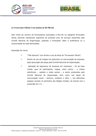 (e) Fornecedor Oficial: Cota mínima de R$ 500 mil


Sem limite de número de fornecedores associados à Rio+20 na categoria fornecedor
oficial, devendo representar segmento de produtos e/ou de serviços requeridos pelo
Comitê Nacional de Organização, podendo o fornecedor obter a preferência ou a
exclusividade do total demandado.



Exposição de marca


                            “Title Sponsor” com direito a uso do título de “Fornecedor Oficial”;

                            Direito de uso de imagem do patrocínio na comunicação da empresa,
                             após aprovação das peças pelo Comitê Nacional de Organização;

                              Aplicação da logomarca da empresa em impressos – kit de boas
                             vindas, guia do participante, mapas, entre outros - e mídias
                             eletrônicas – website e redes sociais - a serem produzidos pelo
                             Comitê         Nacional        de     Organização,            bem       como   nas   peças   de
                             comunicação visual – banners, outdoors e afins -, nos diferentes
                             espaços (exceto no perímetro das Nações Unidas), de acordo com a
                             proporção de 1:¼.




                                         Comitê Nacional de Organização da Conferência Rio+20
                                                     Ministério das Relações Exteriores
Palácio Itamaraty - Esplanada dos Ministérios - Bloco H – subsolo, Brasília/DF - Brasil - CEP 70.170-900
 