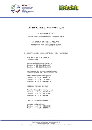 COMITÊ NACIONAL DE ORGANIZAÇÃO


                                 SECRETÁRIO NACIONAL
                 Ministro Laudemar Gonçalves de Aguiar Neto


                         SECRETÁRIO NACIONAL ADJUNTO
                      Conselheiro José Solla Vázquez Junior




         COORDENAÇÃO DE DESENVOLVIMENTO DE PARCERIAS


              SUELMA ROSA DOS SANTOS
              Coordenadora

              suelma.santos@itamaraty.gov.br
              Celular: + 55 (61) 9220.4267
              Celular: + 55 (61) 7816.4184


              JOSE RONALDO DE QUEIROZ CAMPOS

              jose.campos@itamaraty.gov.br
              Celular: + 55 (61) 9988.7762
              Celular: + 55 (61) 7816.4697
              Telefone: + 55 (61) 3411.6516


              ROBERTA TORRES CHAGAS

              Roberta.chagas@itamaraty.gov.br
              Celular: + 55 (61) 9958.2284
              Celular: + 55 (61) 7816.3881
              Telefone: + 55 (61) 3411.6322


              CARLOS EDUARDO TAVARES

              ceptavares@gmail.com
              Celular: + 55 (61) 8301.8531
              Telefone: + 55 (21) 3747.9242




                        Comitê Nacional de Organização da Conferência Rio+20
                                   Ministério das Relações Exteriores
Palácio Itamaraty - Esplanada dos Ministérios - Bloco H – subsolo, Brasília/DF - Brasil - CEP 70.170-900
 
