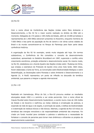 (b) Rio 92




Com o nome oficial de Conferência das Nações Unidas sobre Meio Ambiente e
Desenvolvimento, a Rio 92 foi o maior evento realizado no âmbito da ONU até o
momento. Delegados de 172 países e 108 chefes de Estado, além de 10.000 jornalistas e
representantes de 1.400 ONGs estiveram presentes no Riocentro, enquanto membros de
7.000 ONGs e boa parte da população do Rio de Janeiro e de várias outras cidades do
Brasil e do mundo concentraram-se no Parque do Flamengo para fazer parte dessa
conferência histórica.


A organização da Rio 92 foi exemplar, sendo muito elogiada até hoje. Em termos
substantivos,          a    Conferência           do     Rio     consolidou         o    conceito          de   desenvolvimento
sustentável, apresentado no Relatório Brundtland em 1987, superando o conflito entre
crescimento econômico, proteção ambiental e desenvolvimento social. Do mesmo modo,
na Rio 92, estabeleceu-se o Acordo Quadro das Nações Unidas sobre Mudança do Clima,
que ensejou a assinatura do Protocolo de Quioto cinco anos mais tarde. Além disso,
foram elaboradas a Carta da Terra, as Convenções sobre Biodiversidade Biológica e sobre
Desertificação, as Declarações sobre Florestas e sobre Ambiente e Desenvolvimento e a
Agenda 21. A Rio92 representou um ponto de inflexão na discussão da temática
ambiental, que passaria a integrar a agenda internacional.



(c) Rio +10




Realizada em Joanesburgo, África do Sul, a Rio+10 procurou analisar os resultados
alcançados desde 1992 e o caminho a ser ainda percorrido. Com o nome oficial de
Cúpula Mundial sobre Desenvolvimento Sustentável, o evento reuniu mais de 100 chefes
de Estado e de Governo e reafirmou as metas relativas à erradicação da pobreza, à
expansão da rede de água e de esgoto, à promoção da saúde, à defesa da biodiversidade
e à destinação de resíduos tóxicos e não tóxicos. Ademais, a agenda da Rio+10 incluiu as
temáticas das energias renováveis e da responsabilidade ambiental das empresas. Foi
criado um fundo mundial para combater a pobreza e salientou-se a necessidade de
fortalecer o conceito de parcerias para tornar mais dinâmicos e eficientes os projetos de
desenvolvimento sustentável.

                                         Comitê Nacional de Organização da Conferência Rio+20
                                                     Ministério das Relações Exteriores
Palácio Itamaraty - Esplanada dos Ministérios - Bloco H – subsolo, Brasília/DF - Brasil - CEP 70.170-900
 
