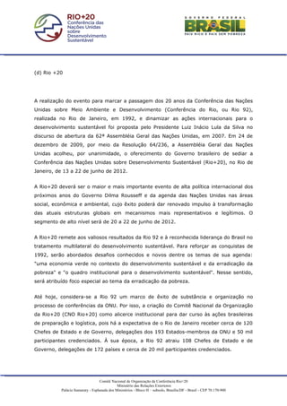 (d) Rio +20




A realização do evento para marcar a passagem dos 20 anos da Conferência das Nações
Unidas sobre Meio Ambiente e Desenvolvimento (Conferência do Rio, ou Rio 92),
realizada no Rio de Janeiro, em 1992, e dinamizar as ações internacionais para o
desenvolvimento sustentável foi proposta pelo Presidente Luiz Inácio Lula da Silva no
discurso de abertura da 62ª Assembléia Geral das Nações Unidas, em 2007. Em 24 de
dezembro de 2009, por meio da Resolução 64/236, a Assembléia Geral das Nações
Unidas acolheu, por unanimidade, o oferecimento do Governo brasileiro de sediar a
Conferência das Nações Unidas sobre Desenvolvimento Sustentável (Rio+20), no Rio de
Janeiro, de 13 a 22 de junho de 2012.


A Rio+20 deverá ser o maior e mais importante evento de alta política internacional dos
próximos anos do Governo Dilma Rousseff e da agenda das Nações Unidas nas áreas
social, econômica e ambiental, cujo êxito poderá dar renovado impulso à transformação
das atuais estruturas globais em mecanismos mais representativos e legítimos. O
segmento de alto nível será de 20 a 22 de junho de 2012.


A Rio+20 remete aos valiosos resultados da Rio 92 e à reconhecida liderança do Brasil no
tratamento multilateral do desenvolvimento sustentável. Para reforçar as conquistas de
1992, serão abordados desafios conhecidos e novos dentre os temas de sua agenda:
"uma economia verde no contexto do desenvolvimento sustentável e da erradicação da
pobreza" e "o quadro institucional para o desenvolvimento sustentável". Nesse sentido,
será atribuído foco especial ao tema da erradicação da pobreza.


Até hoje, considera-se a Rio 92 um marco de êxito de substância e organização no
processo de conferências da ONU. Por isso, a criação do Comitê Nacional da Organização
da Rio+20 (CNO Rio+20) como alicerce institucional para dar curso às ações brasileiras
de preparação e logística, pois há a expectativa de o Rio de Janeiro receber cerca de 120
Chefes de Estado e de Governo, delegações dos 193 Estados-membros da ONU e 50 mil
participantes credenciados. À sua época, a Rio 92 atraiu 108 Chefes de Estado e de
Governo, delegações de 172 países e cerca de 20 mil participantes credenciados.




                                   Comitê Nacional de Organização da Conferência Rio+20
                                              Ministério das Relações Exteriores
           Palácio Itamaraty - Esplanada dos Ministérios - Bloco H – subsolo, Brasília/DF - Brasil - CEP 70.170-900
 