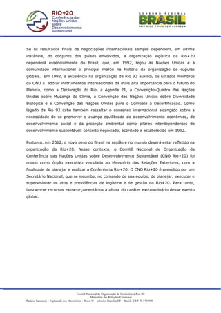 Se os resultados finais de negociações internacionais sempre dependem, em última
instância, do conjunto dos países envolvidos, a organização logística da Rio+20
dependerá essencialmente do Brasil, que, em 1992, legou às Nações Unidas e à
comunidade internacional o principal marco na história da organização de cúpulas
globais. Em 1992, a excelência na organização da Rio 92 auxiliou os Estados membros
da ONU a adotar instrumentos internacionais da mais alta importância para o futuro do
Planeta, como a Declaração do Rio, a Agenda 21, a Convenção-Quadro das Nações
Unidas sobre Mudança do Clima, a Convenção das Nações Unidas sobre Diversidade
Biológica e a Convenção das Nações Unidas para o Combate à Desertificação. Como
legado da Rio 92 cabe também ressaltar o consenso internacional alcançado sobre a
necessidade de se promover o avanço equilibrado do desenvolvimento econômico, do
desenvolvimento social e da proteção ambiental como pilares interdependentes do
desenvolvimento sustentável, conceito negociado, acordado e estabelecido em 1992.


Portanto, em 2012, o novo peso do Brasil na região e no mundo deverá estar refletido na
organização da Rio+20. Nesse contexto, o Comitê Nacional de Organização da
Conferência das Nações Unidas sobre Desenvolvimento Sustentável (CNO Rio+20) foi
criado como órgão executivo vinculado ao Ministério das Relações Exteriores, com a
finalidade de planejar e realizar a Conferência Rio+20. O CNO Rio+20 é presidido por um
Secretário Nacional, que se incumbe, no comando de sua equipe, de planejar, executar e
supervisionar os atos e providências de logística e de gestão da Rio+20. Para tanto,
buscam-se recursos extra-orçamentários à altura do caráter extraordinário desse evento
global.




                                         Comitê Nacional de Organização da Conferência Rio+20
                                                     Ministério das Relações Exteriores
Palácio Itamaraty - Esplanada dos Ministérios - Bloco H – subsolo, Brasília/DF - Brasil - CEP 70.170-900
 