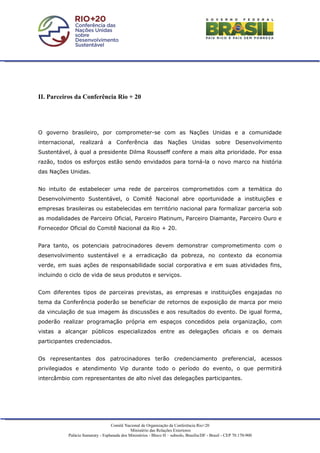 II. Parceiros da Conferência Rio + 20




O governo brasileiro, por comprometer-se com as Nações Unidas e a comunidade
internacional, realizará a Conferência das Nações Unidas sobre Desenvolvimento
Sustentável, à qual a presidente Dilma Rousseff confere a mais alta prioridade. Por essa
razão, todos os esforços estão sendo envidados para torná-la o novo marco na história
das Nações Unidas.


No intuito de estabelecer uma rede de parceiros comprometidos com a temática do
Desenvolvimento Sustentável, o Comitê Nacional abre oportunidade a instituições e
empresas brasileiras ou estabelecidas em território nacional para formalizar parceria sob
as modalidades de Parceiro Oficial, Parceiro Platinum, Parceiro Diamante, Parceiro Ouro e
Fornecedor Oficial do Comitê Nacional da Rio + 20.


Para tanto, os potenciais patrocinadores devem demonstrar comprometimento com o
desenvolvimento sustentável e a erradicação da pobreza, no contexto da economia
verde, em suas ações de responsabilidade social corporativa e em suas atividades fins,
incluindo o ciclo de vida de seus produtos e serviços.


Com diferentes tipos de parceiras previstas, as empresas e instituições engajadas no
tema da Conferência poderão se beneficiar de retornos de exposição de marca por meio
da vinculação de sua imagem às discussões e aos resultados do evento. De igual forma,
poderão realizar programação própria em espaços concedidos pela organização, com
vistas a alcançar públicos especializados entre as delegações oficiais e os demais
participantes credenciados.


Os representantes dos patrocinadores terão credenciamento preferencial, acessos
privilegiados e atendimento Vip durante todo o período do evento, o que permitirá
intercâmbio com representantes de alto nível das delegações participantes.




                                   Comitê Nacional de Organização da Conferência Rio+20
                                              Ministério das Relações Exteriores
           Palácio Itamaraty - Esplanada dos Ministérios - Bloco H – subsolo, Brasília/DF - Brasil - CEP 70.170-900
 