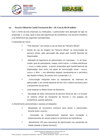(a)        Parceiro Oficial do Comitê Nacional da Rio + 20: Cota de R$ 20 milhões

      Com o limite de seis empresas ou instituições, o patrocinador terá aplicação de logo na
      proporção 1, ou seja, igual à área das logomarcas da Conferência e do Governo brasileiro
      e se beneficiará das seguintes contrapartidas:

      i) Exposição de marca

                                 “Title Sponsor” com direito a uso do título de “Parceiro Oficial”;

                                 Direito de uso de imagem da “Parceria Oficial” na comunicação do
                                  parceiro oficial, após aprovação das peças pelo Comitê Nacional de
                                  Organização;

                                  Aplicação da logomarca do patrocinador em impressos – kit de boas-
                                  vindas, guia do participante, mapas, entre outros - e mídias eletrônicas
                                  – website e redes sociais - a serem produzidos pelo Comitê Nacional de
                                  Organização, bem como nas peças de comunicação visual – banners,
                                  outdoors e afins -, nos diferentes espaços (excetuando-se o perímetro
                                  das Nações Unidas), de acordo com a proporção 1:1;

                                    Comunicação            integrada         entre      as    assessorias         de   imprensa     do
                                  patrocinador e do Comitê Nacional da Rio+20 e coletiva exclusiva para
                                  o lançamento da parceria;

                                 Local especial no Media Center do Riocentro;

                                  Veiculação de vídeo institucional do parceiro oficial de até 1,5 minutos
                                  no sistema oficial de transporte da Rio+20 e nos espaços da
                                  Conferência, quando aplicável.

      ii) Atendimento personalizado e acessos privilegiados

                                  Designação de funcionário exclusivo para apoiar o patrocinador
                                   durante todo o evento;

                                      Concessão            de     credenciamento               especial         para   circulação    e
                                   estacionamento de veículo próprio no perímetro da Conferência;

                                    Atendimento VIP para executivos do patrocinador nos aeroportos da
                                   cidade (Galeão e Santos Dumont);


                                               Comitê Nacional de Organização da Conferência Rio+20
                                                           Ministério das Relações Exteriores
      Palácio Itamaraty - Esplanada dos Ministérios - Bloco H – subsolo, Brasília/DF - Brasil - CEP 70.170-900
 