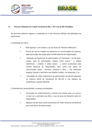 (b)         Parceiro Platinum do Comitê Nacional da Rio + 20: Cota de R$ 10 milhões


      Os parceiros platinum seguem a proporção de ½ dos Parceiros Oficiais nas aplicações de
      logomarcas.



      i) Exposição de marca


                                 “Title Sponsor” com direito a uso do título de “Parceiro Platinuml”;

                                  Direito de uso de imagem do patrocínio na comunicação da empresa,
                                   após aprovação das peças pelo Comitê Nacional de Organização;

                                   Aplicação da logomarca do patrocinador em impressos – kit de boas-
                                   vindas, guia do participante, mapas, entre outros - e mídias
                                   eletrônicas – website e redes sociais - a serem produzidos pelo
                                   Comitê         Nacional        de     Organização,            bem       como   nas   peças   de
                                   comunicação visual – banners, outdoors e afins -, nos diferentes
                                   espaços (exceto o perímetro das Nações Unidas), na proporção 1:½;

                                   Veiculação de vídeo institucional do patrocinador de até 60 segundos
                                   no sistema oficial de transporte da Rio+20 e nos espaços da
                                   Conferência, quando aplicável.



      ii) Atendimento personalizado e acessos privilegiados


                                  Concessão de credenciamento a veículo com acesso para pick-up/drop-
                                   off (por ser o perímetro da ONU, o uso da área do Riocentro está em
                                   negociação);

                                  Bloqueio de até duas suítes executivas em hotel oficial da Conferência
                                   para executivos do patrocinador.




                                               Comitê Nacional de Organização da Conferência Rio+20
                                                           Ministério das Relações Exteriores
      Palácio Itamaraty - Esplanada dos Ministérios - Bloco H – subsolo, Brasília/DF - Brasil - CEP 70.170-900
 