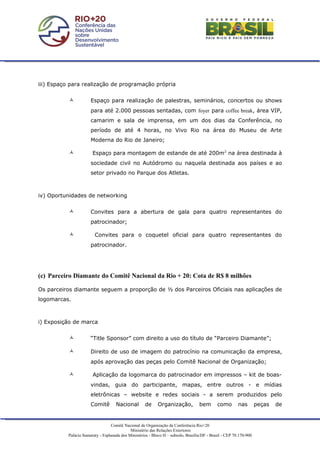 iii) Espaço para realização de programação própria


                      Espaço para realização de palestras, seminários, concertos ou shows
                       para até 2.000 pessoas sentadas, com foyer para coffee break, área VIP,
                       camarim e sala de imprensa, em um dos dias da Conferência, no
                       período de até 4 horas, no Vivo Rio na área do Museu de Arte
                       Moderna do Rio de Janeiro;

                       Espaço para montagem de estande de até 200m2 na área destinada à
                       sociedade civil no Autódromo ou naquela destinada aos países e ao
                       setor privado no Parque dos Atletas.



iv) Oportunidades de networking


                      Convites para a abertura de gala para quatro representantes do
                       patrocinador;

                        Convites para o coquetel oficial para quatro representantes do
                       patrocinador.




(c) Parceiro Diamante do Comitê Nacional da Rio + 20: Cota de R$ 8 milhões

Os parceiros diamante seguem a proporção de ½ dos Parceiros Oficiais nas aplicações de
logomarcas.



i) Exposição de marca


                      “Title Sponsor” com direito a uso do título de “Parceiro Diamante”;

                      Direito de uso de imagem do patrocínio na comunicação da empresa,
                       após aprovação das peças pelo Comitê Nacional de Organização;

                       Aplicação da logomarca do patrocinador em impressos – kit de boas-
                       vindas, guia do participante, mapas, entre outros - e mídias
                       eletrônicas – website e redes sociais - a serem produzidos pelo
                       Comitê        Nacional         de     Organização,            bem       como        nas        peças   de


                                   Comitê Nacional de Organização da Conferência Rio+20
                                              Ministério das Relações Exteriores
           Palácio Itamaraty - Esplanada dos Ministérios - Bloco H – subsolo, Brasília/DF - Brasil - CEP 70.170-900
 