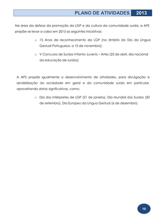 PLANO DE ATIVIDADES                    2013

Na área da defesa da promoção da LGP e da cultura da comunidade surda, a APS
propõe-se levar a cabo em 2013 as seguintes iniciativas:

            o 15 Anos de reconhecimento da LGP (no âmbito do Dia da Língua
               Gestual Portuguesa, a 15 de novembro);

            o V Concurso de Surdos Infanto-Juvenis – Artes (23 de abril, dia nacional
               da educação de surdos);




 A APS propõe igualmente o desenvolvimento de atividades, para divulgação e
 sensibilização da sociedade em geral e da comunidade surda em particular,
 aproveitando datas significativas, como:

            o Dia dos Intérpretes de LGP (21 de janeiro), Dia Mundial dos Surdos (30
               de setembro), Dia Europeu da Língua Gestual (6 de dezembro).




                                                                                 10
 
