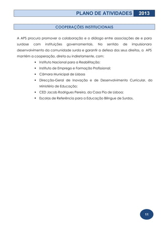 PLANO DE ATIVIDADES                   2013

                        COOPERAÇÕES INSTITUCIONAIS

A APS procura promover a colaboração e o diálogo entre associações de e para
surdose   com    instituições   governamentais.    No   sentido   de   impulsionaro
desenvolvimento da comunidade surda e garantir a defesa dos seus direitos, a APS
mantém a cooperação, direta ou indiretamente, com:
             Instituto Nacional para a Reabilitação;
             Instituto de Emprego e Formação Profissional;
             Câmara Municipal de Lisboa
             Direcção-Geral de Inovação e de Desenvolvimento Curricular, do
              Ministério de Educação;
             CED Jacob Rodrigues Pereira, da Casa Pia de Lisboa;
             Escolas de Referência para a Educação Bilingue de Surdos.




                                                                              11
 