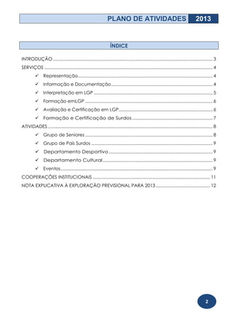PLANO DE ATIVIDADES                                                 2013


                                                                   ÍNDICE

INTRODUÇÃO ................................................................................................................................. 3
SERVIÇOS ........................................................................................................................................ 4
               Representação............................................................................................................. 4
               Informação e Documentação .................................................................................. 4
               Interpretação em LGP ................................................................................................ 5
               Formação emLGP ....................................................................................................... 6
               Avaliação e Certificação em LGP............................................................................ 6
               Formação e Certificação de Surdos ................................................................. 7
ATIVIDADES ..................................................................................................................................... 8
               Grupo de Seniores ....................................................................................................... 8
               Grupo de Pais Surdos .................................................................................................. 9
               Departamento Desportivo .................................................................................... 9
           Departamento Cultural ......................................................................................... 9
               Eventos ........................................................................................................................... 9
COOPERAÇÕES INSTITUCIONAIS ............................................................................................... 11
NOTA EXPLICATIVA À EXPLORAÇÃO PREVISIONAL PARA 2013 ............................................ 12




                                                                                                                                            2
 