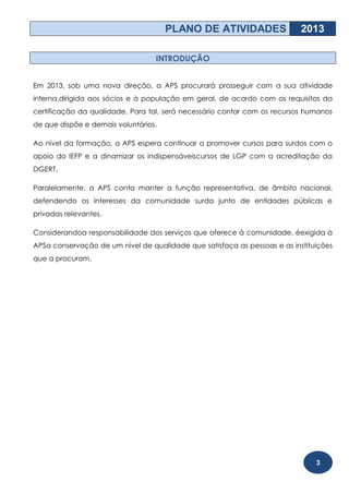 PLANO DE ATIVIDADES                  2013

                                  INTRODUÇÃO


Em 2013, sob uma nova direção, a APS procurará prosseguir com a sua atividade
interna,dirigida aos sócios e à população em geral, de acordo com os requisitos da
certificação da qualidade. Para tal, será necessário contar com os recursos humanos
de que dispõe e demais voluntários.

Ao nível da formação, a APS espera continuar a promover cursos para surdos com o
apoio do IEFP e a dinamizar os indispensáveiscursos de LGP com a acreditação da
DGERT.

Paralelamente, a APS conta manter a função representativa, de âmbito nacional,
defendendo os interesses da comunidade surda junto de entidades públicas e
privadas relevantes.

Considerandoa responsabilidade dos serviços que oferece à comunidade, éexigida à
APSa conservação de um nível de qualidade que satisfaça as pessoas e as instituições
que a procuram.




                                                                               3
 