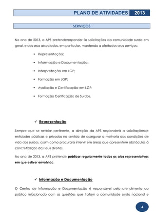 PLANO DE ATIVIDADES                     2013

                                     SERVIÇOS


No ano de 2013, a APS pretenderesponder às solicitações da comunidade surda em
geral, e dos seus associados, em particular, mantendo a ofertados seus serviços:

               Representação;

               Informação e Documentação;

               Interpretação em LGP;

               Formação em LGP;

               Avaliação e Certificação em LGP;

               Formação Certificação de Surdos.




             Representação

Sempre que se revelar pertinente, a direção da APS responderá a solicitaçõesde
entidades públicas e privadas no sentido de assegurar a melhoria das condições de
vida dos surdos, assim como procurará intervir em áreas que apresentem obstáculos à
concretização dos seus direitos.

No ano de 2013, a APS pretende publicar regularmente todos os atos representativos
em que estiver envolvida.




             Informação e Documentação

O Centro de Informação e Documentação é responsável pelo atendimento ao
público relacionado com as questões que tratam a comunidade surda nacional e



                                                                                   4
 