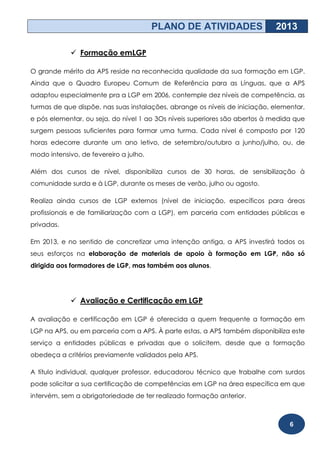 PLANO DE ATIVIDADES                 2013

              Formação emLGP

O grande mérito da APS reside na reconhecida qualidade da sua formação em LGP.
Ainda que o Quadro Europeu Comum de Referência para as Línguas, que a APS
adaptou especialmente pra a LGP em 2006, contemple dez níveis de competência, as
turmas de que dispõe, nas suas instalações, abrange os níveis de iniciação, elementar,
e pós elementar, ou seja, do nível 1 ao 3Os níveis superiores são abertos à medida que
surgem pessoas suficientes para formar uma turma. Cada nível é composto por 120
horas edecorre durante um ano letivo, de setembro/outubro a junho/julho, ou, de
modo intensivo, de fevereiro a julho.

Além dos cursos de nível, disponibiliza cursos de 30 horas, de sensibilização à
comunidade surda e à LGP, durante os meses de verão, julho ou agosto.

Realiza ainda cursos de LGP externos (nível de iniciação, específicos para áreas
profissionais e de familiarização com a LGP), em parceria com entidades públicas e
privadas.

Em 2013, e no sentido de concretizar uma intenção antiga, a APS investirá todos os
seus esforços na elaboração de materiais de apoio à formação em LGP, não só
dirigida aos formadores de LGP, mas também aos alunos.




              Avaliação e Certificação em LGP

A avaliação e certificação em LGP é oferecida a quem frequente a formação em
LGP na APS, ou em parceria com a APS. À parte estas, a APS também disponibiliza este
serviço a entidades públicas e privadas que o solicitem, desde que a formação
obedeça a critérios previamente validados pela APS.

A título individual, qualquer professor, educadorou técnico que trabalhe com surdos
pode solicitar a sua certificação de competências em LGP na área específica em que
intervém, sem a obrigatoriedade de ter realizado formação anterior.



                                                                                 6
 
