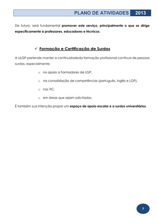 PLANO DE ATIVIDADES                   2013

De futuro, será fundamental promover este serviço, principalmente o que se dirige
especificamente a professores, educadores e técnicos.




             Formação e Certificação de Surdos

A ULGP pretende manter a continuidadeda formação profissional contínua de pessoas
surdas, especialmente:

              o no apoio a Formadores de LGP,

              o na consolidação de competências (português, inglês e LGP),

              o nas TIC,

              o em áreas que sejam solicitadas.

É também sua intenção propor um espaço de apoio escolar e a surdos universitários.




                                                                               7
 