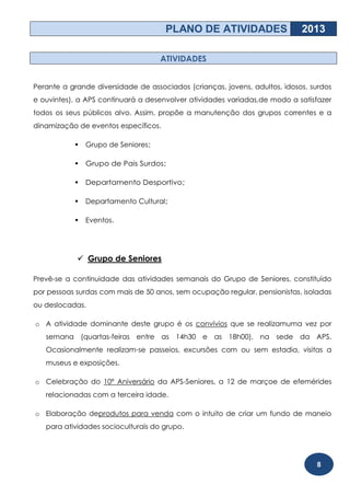 PLANO DE ATIVIDADES                   2013

                                    ATIVIDADES


Perante a grande diversidade de associados (crianças, jovens, adultos, idosos, surdos
e ouvintes), a APS continuará a desenvolver atividades variadas,de modo a satisfazer
todos os seus públicos alvo. Assim, propõe a manutenção dos grupos correntes e a
dinamização de eventos específicos.

              Grupo de Seniores;

              Grupo de Pais Surdos;

              Departamento Desportivo;

              Departamento Cultural;

              Eventos.




             Grupo de Seniores

Prevê-se a continuidade das atividades semanais do Grupo de Seniores, constituído
por pessoas surdas com mais de 50 anos, sem ocupação regular, pensionistas, isoladas
ou deslocadas.

o A atividade dominante deste grupo é os convívios que se realizamuma vez por
   semana (quartas-feiras entre as 14h30 e as 18h00), na sede da APS.
   Ocasionalmente realizam-se passeios, excursões com ou sem estadia, visitas a
   museus e exposições.

o Celebração do 10º Aniversário da APS-Seniores, a 12 de marçoe de efemérides
   relacionadas com a terceira idade.

o Elaboração deprodutos para venda com o intuito de criar um fundo de maneio
   para atividades socioculturais do grupo.




                                                                                8
 