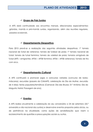 PLANO DE ATIVIDADES                    2013



             Grupo de Pais Surdos

A APS dará continuidade aos encontros mensais, direcionados especialmentea
grávidas, mamãs e pré-mamãs surdas, organizando, além das reuniões regulares,
passeios ocasionais.




             Departamento Desportivo

Para 2013 prevê-se a realização das seguintes atividades desportivas: 1º torneio
nacional de futsal de veteranos; torneio de futebol de praia; 1º torneio nacional de
futsal; torneio de futsal feminino; torneio de voleibol de praia; torneios amigáveis de
futsal (APS – emigrantes; APSA – APSB feminino; APSA – APSB veteranos); torneio de tiro
com arco.




             Departamento Cultural

A APS continuará a promover jogos e concursos variados (concurso de bolos;
máscaras), excursões (passeio da CAMAPS, celebração do Dia da Mulher, excursão
de 4 dias); festas populares/temáticas (Carnaval; Dia das Bruxas; St.º António; Dia do
Magusto; Natal; Passagem de ano).




             Eventos

A APS realiza anualmente a celebração do seu aniversário a 24 de setembro (55.º
aniversário e dia nacional dos surdos) e desenvolve eventos propostos pelos sócios, ou
de pertinência na atualidade, como ações de sensibilização que visem o
esclarecimento de questões e preocupações sociais ou outras.



                                                                                  9
 