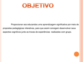 OBJETIVOProporcionar aos educandos uma aprendizagem significativa por meio de propostas pedagógicas interativas, para que assim consigam desenvolver seus aspectos cognitivos junto as trocas de experiências  realizadas com grupo.