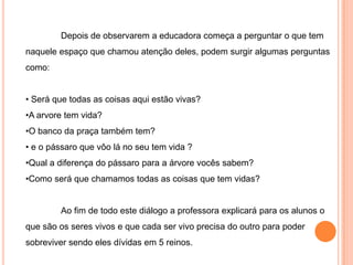 Identificar as classificações dos seres vivos e os seres pertencentes a cada um;METODOLOGIA	Este plano de aula terá a intenção de ampliar os conhecimentos dos educando a respeito do que são os seres vivos.	Pensando nisso  começaremos nossa aula de uma maneira diferente, opôs a chegada na escola  deixaremos nossas coisa em sala, e nos encaminharemos para o pátio da escola.	Sentaremos todos em roda e faremos uma roda calma para relaxarmos, já que a hora da entrada é um momento de euforia da criança, e logo em seguida daremos inicio a nossa atividade .	Após explicar o porque começaram  a aula no pátio,  a educadora conversará com as educandos a respeito do espaço onde encontram-se, pedirá para que os alunos observem este espaço por algum tempo.
