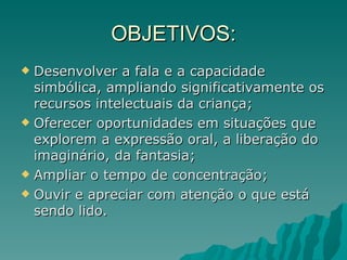 OBJETIVOS: Desenvolver a fala e a capacidade simbólica, ampliando significativamente os recursos intelectuais da criança; Oferecer oportunidades em situações que explorem a expressão oral, a liberação do imaginário, da fantasia; Ampliar o tempo de concentração; Ouvir e apreciar com atenção o que está sendo lido. 