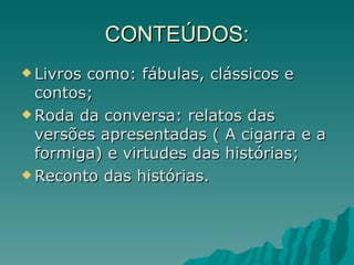 CONTEÚDOS: Livros como: fábulas, clássicos e contos; Roda da conversa: relatos das versões apresentadas ( A cigarra e a formiga) e virtudes das histórias; Reconto das histórias. 