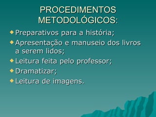 PROCEDIMENTOS METODOLÓGICOS: Preparativos para a história; Apresentação e manuseio dos livros a serem lidos; Leitura feita pelo professor; Dramatizar; Leitura de imagens. 