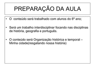 PREPARAÇÃO DA AULA O  conteúdo será trabalhado com alunos do 6º ano; Será um trabalho interdisciplinar focando nas disciplinas de história, geografia e português. O conteúdo será Organização histórica e temporal – Minha cidade(resgatando nossa história) 