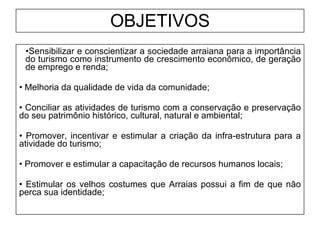 OBJETIVOS Sensibilizar e conscientizar a sociedade arraiana para a importância do turismo como instrumento de crescimento econômico, de geração de emprego e renda; Melhoria da qualidade de vida da comunidade; Conciliar as atividades de turismo com a conservação e preservação do seu patrimônio histórico, cultural, natural e ambiental; Promover, incentivar e estimular a criação da infra-estrutura para a atividade do turismo; Promover e estimular a capacitação de recursos humanos locais; Estimular os velhos costumes que Arraias possui a fim de que não perca sua identidade; 
